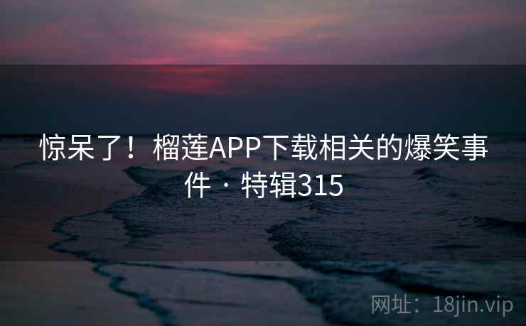 惊呆了！榴莲APP下载相关的爆笑事件 · 特辑315