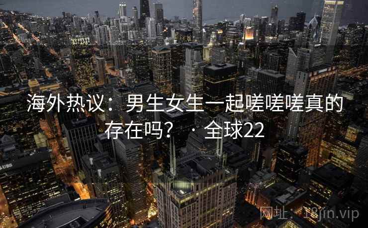 海外热议：男生女生一起嗟嗟嗟真的存在吗？ · 全球22