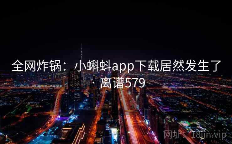 全网炸锅：小蝌蚪app下载居然发生了 · 离谱579