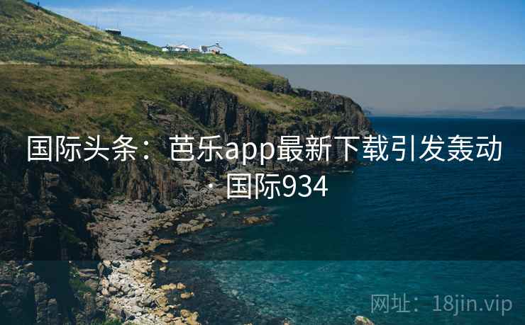 国际头条：芭乐app最新下载引发轰动 · 国际934