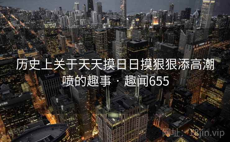 历史上关于天天摸日日摸狠狠添高潮喷的趣事 · 趣闻655