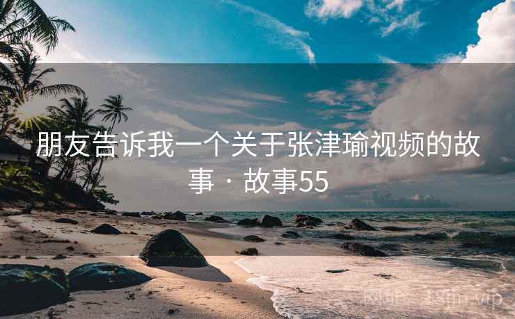 朋友告诉我一个关于张津瑜视频的故事 · 故事55  第2张